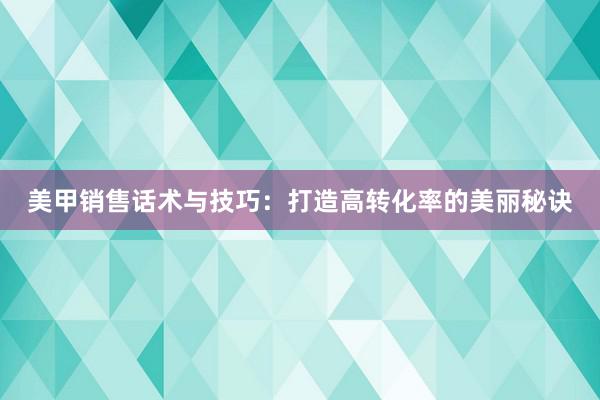 美甲销售话术与技巧：打造高转化率的美丽秘诀