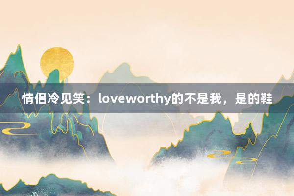 情侣冷见笑：loveworthy的不是我，是的鞋